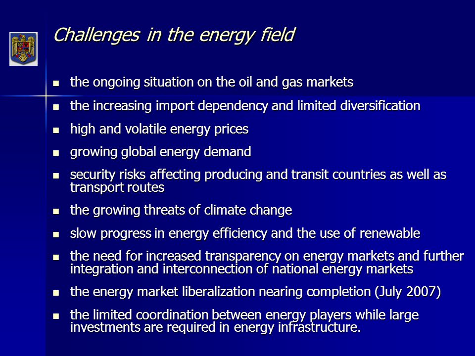 Challenges in the energy field the ongoing situation on the oil and gas markets the ongoing situation on the oil and gas markets the increasing import dependency and limited diversification the increasing import dependency and limited diversification high and volatile energy prices high and volatile energy prices growing global energy demand growing global energy demand security risks affecting producing and transit countries as well as transport routes security risks affecting producing and transit countries as well as transport routes the growing threats of climate change the growing threats of climate change slow progress in energy efficiency and the use of renewable slow progress in energy efficiency and the use of renewable the need for increased transparency on energy markets and further integration and interconnection of national energy markets the need for increased transparency on energy markets and further integration and interconnection of national energy markets the energy market liberalization nearing completion (July 2007) the energy market liberalization nearing completion (July 2007) the limited coordination between energy players while large investments are required in energy infrastructure.