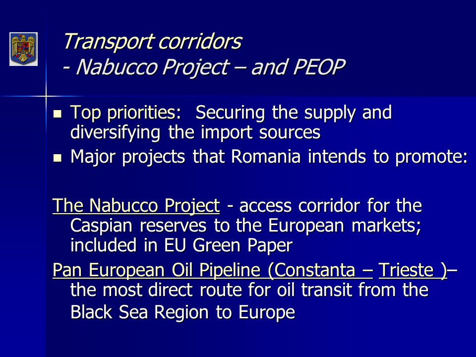 Transport corridors - Nabucco Project – and PEOP Top priorities: Securing the supply and diversifying the import sources Top priorities: Securing the supply and diversifying the import sources Major projects that Romania intends to promote: Major projects that Romania intends to promote: The Nabucco Project - access corridor for the Caspian reserves to the European markets; included in EU Green Paper Pan European Oil Pipeline (Constanta – Trieste )– the most direct route for oil transit from the Black Sea Region to Europe