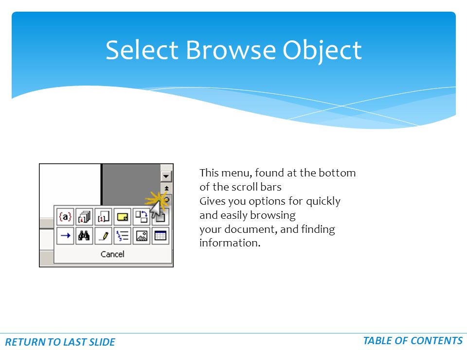 Select Browse Object RETURN TO LAST SLIDE TABLE OF CONTENTS This menu, found at the bottom of the scroll bars Gives you options for quickly and easily browsing your document, and finding information.