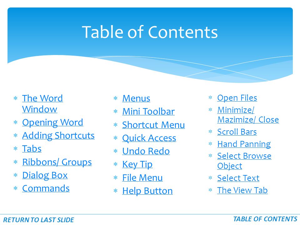  The Word Window The Word Window  Opening Word Opening Word  Adding Shortcuts Adding Shortcuts  Tabs Tabs  Ribbons/ Groups Ribbons/ Groups  Dialog Box Dialog Box  Commands Commands Table of Contents RETURN TO LAST SLIDE TABLE OF CONTENTS  Menus Menus  Mini Toolbar Mini Toolbar  Shortcut Menu Shortcut Menu  Quick Access Quick Access  Undo Redo Undo Redo  Key Tip Key Tip  File Menu File Menu  Help Button Help Button  Open Files Open Files  Minimize/ Mazimize/ Close Minimize/ Mazimize/ Close  Scroll Bars Scroll Bars  Hand Panning Hand Panning  Select Browse Object Select Browse Object  Select Text Select Text  The View Tab The View Tab