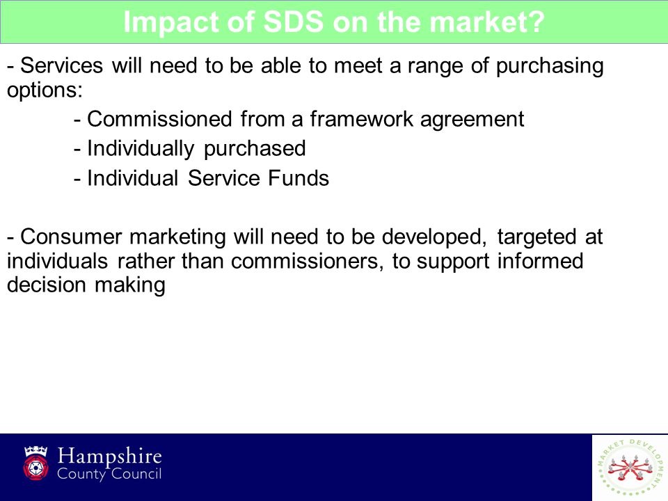 8 - Services will need to be able to meet a range of purchasing options: - Commissioned from a framework agreement - Individually purchased - Individual Service Funds - Consumer marketing will need to be developed, targeted at individuals rather than commissioners, to support informed decision making Impact of SDS on the market