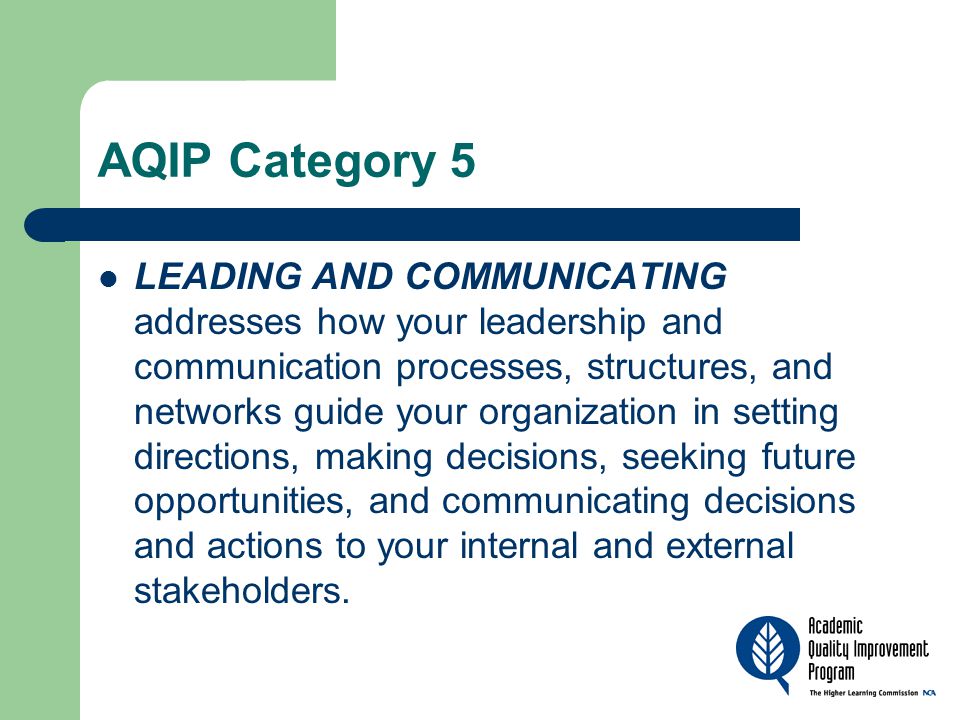 AQIP Category 5 LEADING AND COMMUNICATING addresses how your leadership and communication processes, structures, and networks guide your organization in setting directions, making decisions, seeking future opportunities, and communicating decisions and actions to your internal and external stakeholders.