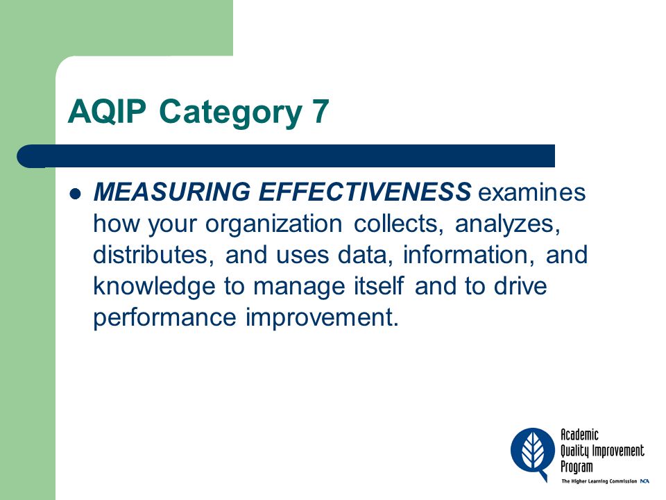 AQIP Category 7 MEASURING EFFECTIVENESS examines how your organization collects, analyzes, distributes, and uses data, information, and knowledge to manage itself and to drive performance improvement.