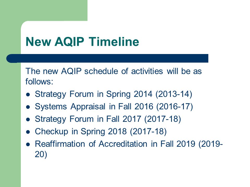 New AQIP Timeline The new AQIP schedule of activities will be as follows: Strategy Forum in Spring 2014 ( ) Systems Appraisal in Fall 2016 ( ) Strategy Forum in Fall 2017 ( ) Checkup in Spring 2018 ( ) Reaffirmation of Accreditation in Fall 2019 ( )