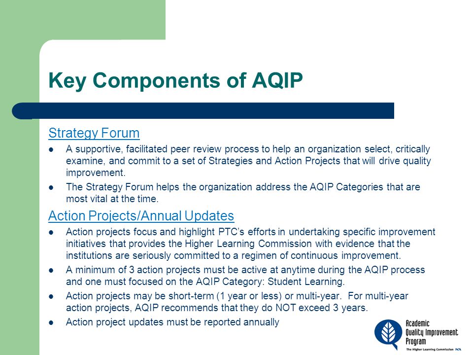 Key Components of AQIP Strategy Forum A supportive, facilitated peer review process to help an organization select, critically examine, and commit to a set of Strategies and Action Projects that will drive quality improvement.