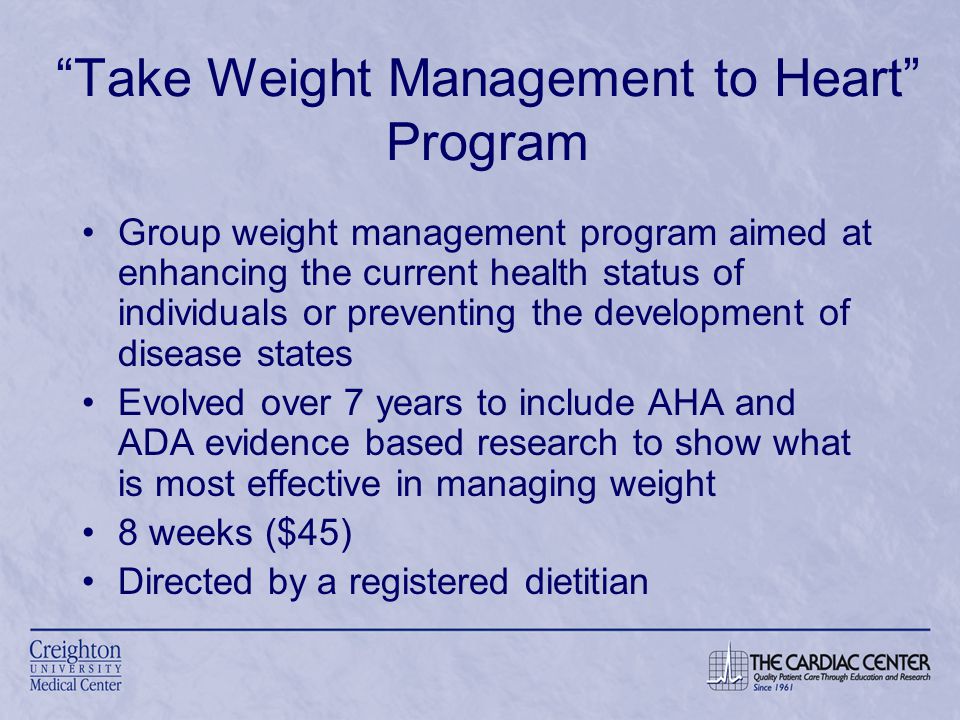 Take Weight Management to Heart Program Group weight management program aimed at enhancing the current health status of individuals or preventing the development of disease states Evolved over 7 years to include AHA and ADA evidence based research to show what is most effective in managing weight 8 weeks ($45) Directed by a registered dietitian