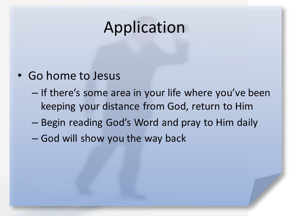 Application Go home to Jesus – If there’s some area in your life where you’ve been keeping your distance from God, return to Him – Begin reading God’s Word and pray to Him daily – God will show you the way back