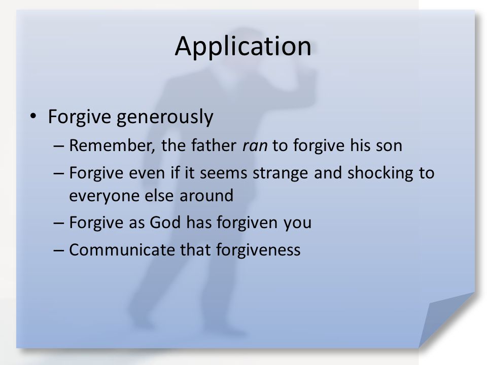 Application Forgive generously – Remember, the father ran to forgive his son – Forgive even if it seems strange and shocking to everyone else around – Forgive as God has forgiven you – Communicate that forgiveness