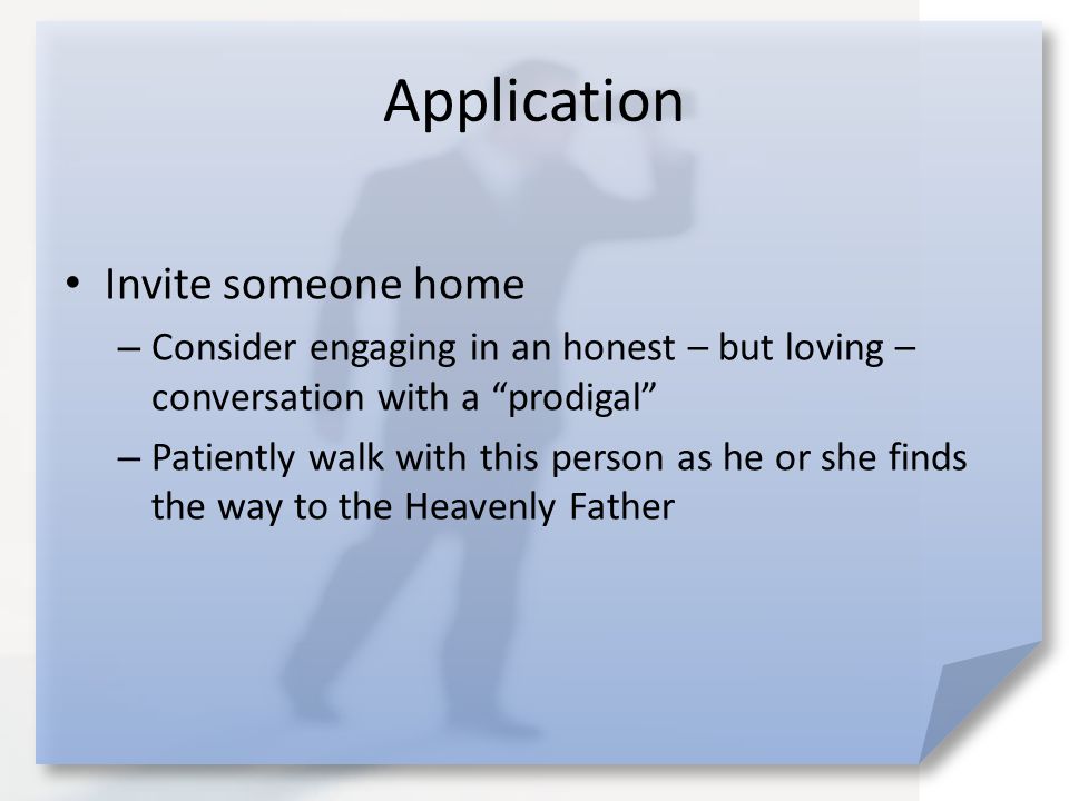 Application Invite someone home – Consider engaging in an honest – but loving – conversation with a prodigal – Patiently walk with this person as he or she finds the way to the Heavenly Father