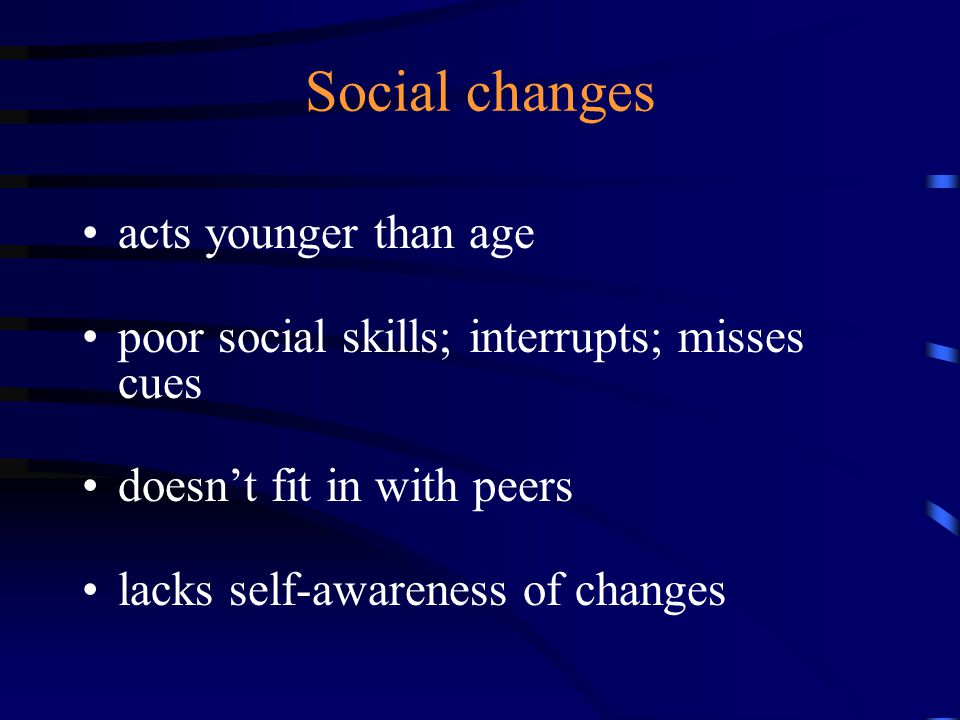 Social changes acts younger than age poor social skills; interrupts; misses cues doesn’t fit in with peers lacks self-awareness of changes