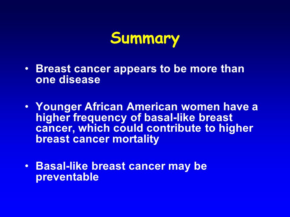 Summary Breast cancer appears to be more than one disease Younger African American women have a higher frequency of basal-like breast cancer, which could contribute to higher breast cancer mortality Basal-like breast cancer may be preventable