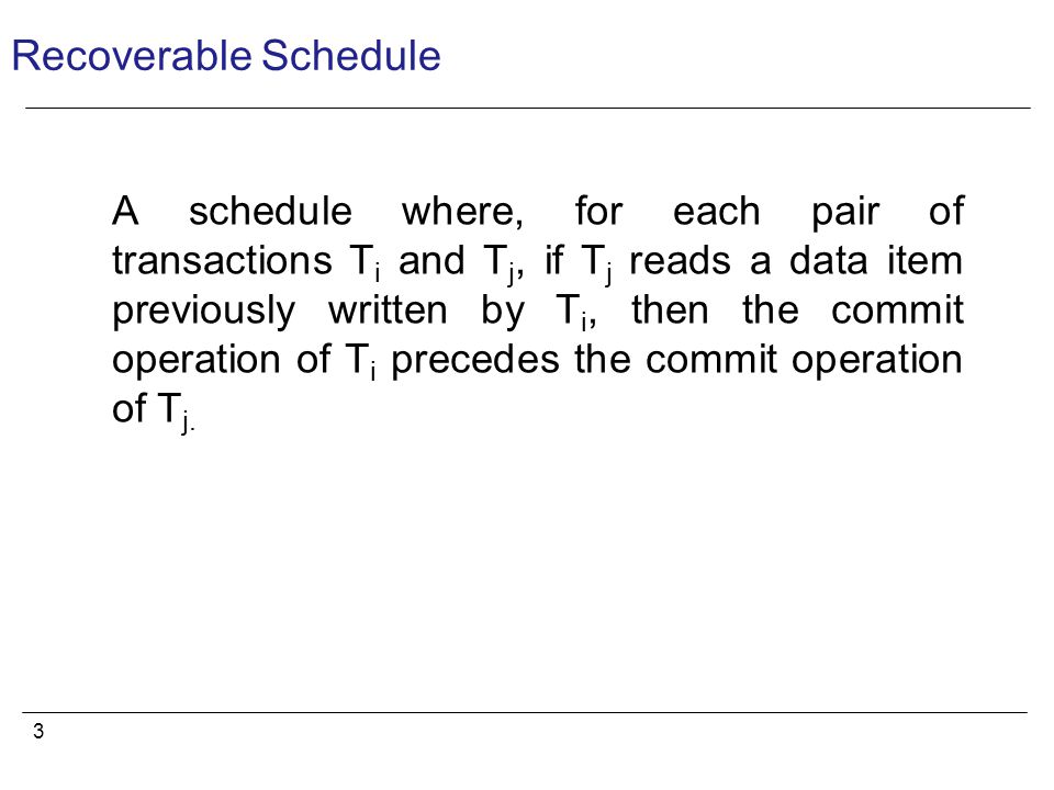 3 Recoverable Schedule A schedule where, for each pair of transactions T i and T j, if T j reads a data item previously written by T i, then the commit operation of T i precedes the commit operation of T j.