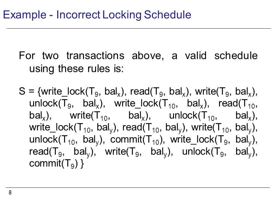 8 Example - Incorrect Locking Schedule For two transactions above, a valid schedule using these rules is: S = {write_lock(T 9, bal x ), read(T 9, bal x ), write(T 9, bal x ), unlock(T 9, bal x ), write_lock(T 10, bal x ), read(T 10, bal x ), write(T 10, bal x ), unlock(T 10, bal x ), write_lock(T 10, bal y ), read(T 10, bal y ), write(T 10, bal y ), unlock(T 10, bal y ), commit(T 10 ), write_lock(T 9, bal y ), read(T 9, bal y ), write(T 9, bal y ), unlock(T 9, bal y ), commit(T 9 ) }