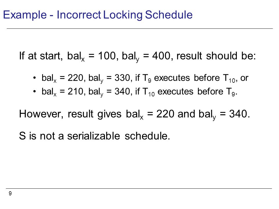9 Example - Incorrect Locking Schedule If at start, bal x = 100, bal y = 400, result should be: bal x = 220, bal y = 330, if T 9 executes before T 10, or bal x = 210, bal y = 340, if T 10 executes before T 9.