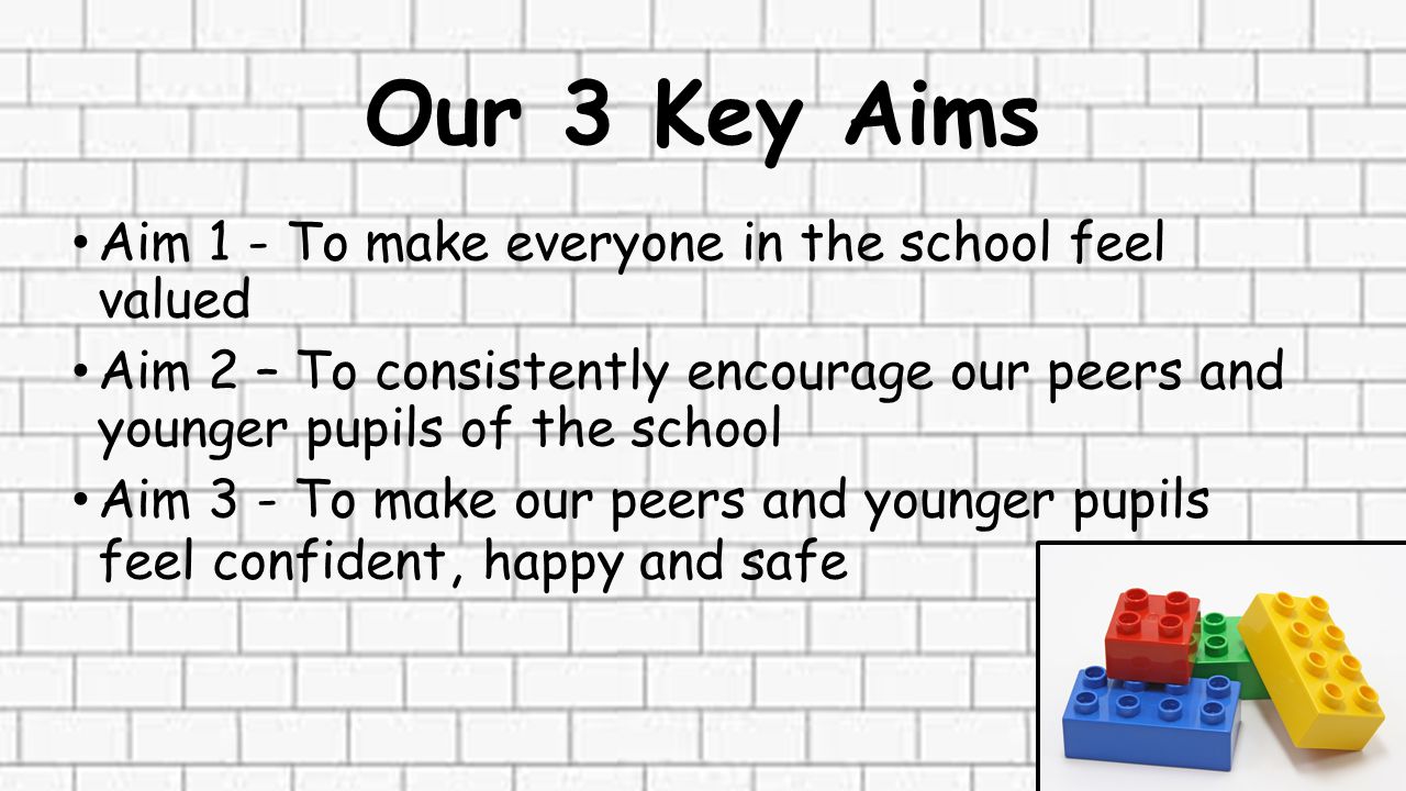 Our 3 Key Aims Aim 1 - To make everyone in the school feel valued Aim 2 – To consistently encourage our peers and younger pupils of the school Aim 3 - To make our peers and younger pupils feel confident, happy and safe