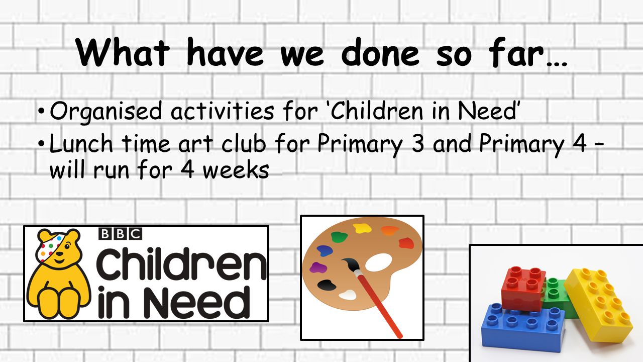 What have we done so far… Organised activities for ‘Children in Need’ Lunch time art club for Primary 3 and Primary 4 – will run for 4 weeks