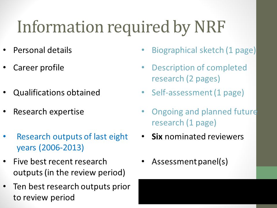 Information required by NRF Personal details Biographical sketch (1 page) Career profile Description of completed research (2 pages) Qualifications obtained Self-assessment (1 page) Research expertise Ongoing and planned future research (1 page) Research outputs of last eight years ( ) Six nominated reviewers Five best recent research outputs (in the review period) Assessment panel(s) Ten best research outputs prior to review period