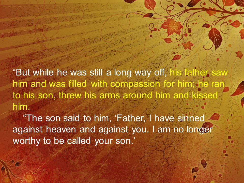 But while he was still a long way off, his father saw him and was filled with compassion for him; he ran to his son, threw his arms around him and kissed him.