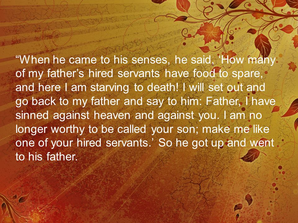 When he came to his senses, he said, ‘How many of my father’s hired servants have food to spare, and here I am starving to death.
