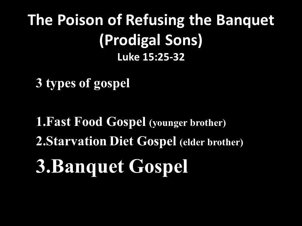 The Poison of Refusing the Banquet (Prodigal Sons) Luke 15: types of gospel 1.Fast Food Gospel (younger brother) 2.Starvation Diet Gospel (elder brother) 3.Banquet Gospel