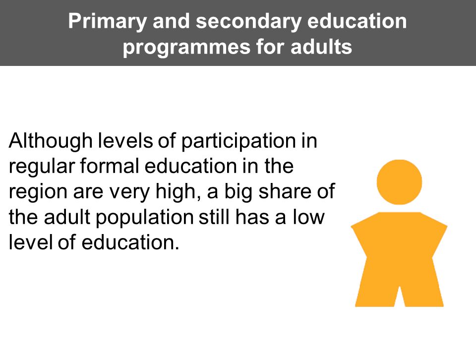 Primary and secondary education programmes for adults Although levels of participation in regular formal education in the region are very high, a big share of the adult population still has a low level of education.