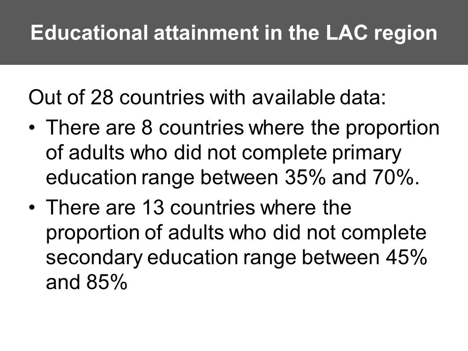 Educational attainment in the LAC region Out of 28 countries with available data: There are 8 countries where the proportion of adults who did not complete primary education range between 35% and 70%.
