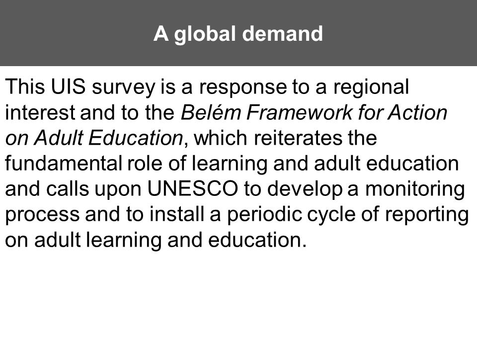 A global demand This UIS survey is a response to a regional interest and to the Belém Framework for Action on Adult Education, which reiterates the fundamental role of learning and adult education and calls upon UNESCO to develop a monitoring process and to install a periodic cycle of reporting on adult learning and education.