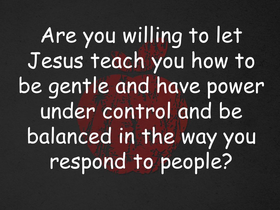Are you willing to let Jesus teach you how to be gentle and have power under control and be balanced in the way you respond to people