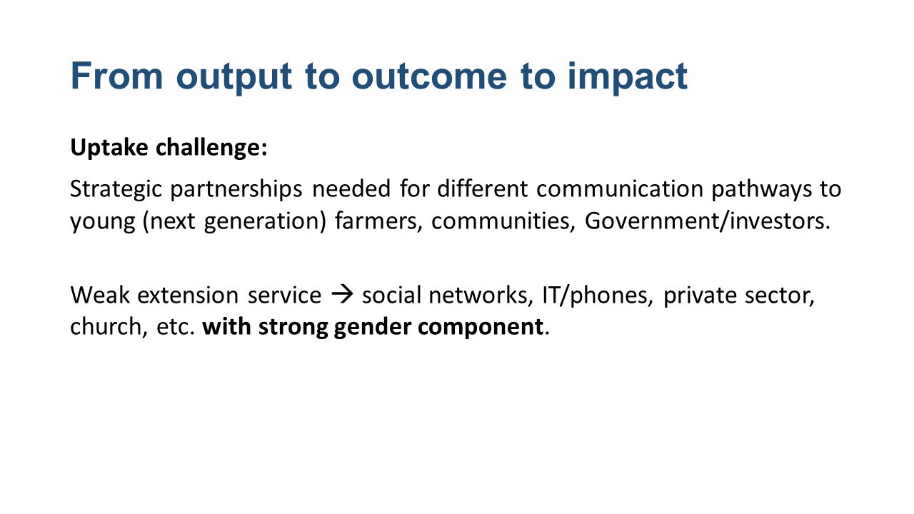 From output to outcome to impact Uptake challenge: Strategic partnerships needed for different communication pathways to young (next generation) farmers, communities, Government/investors.