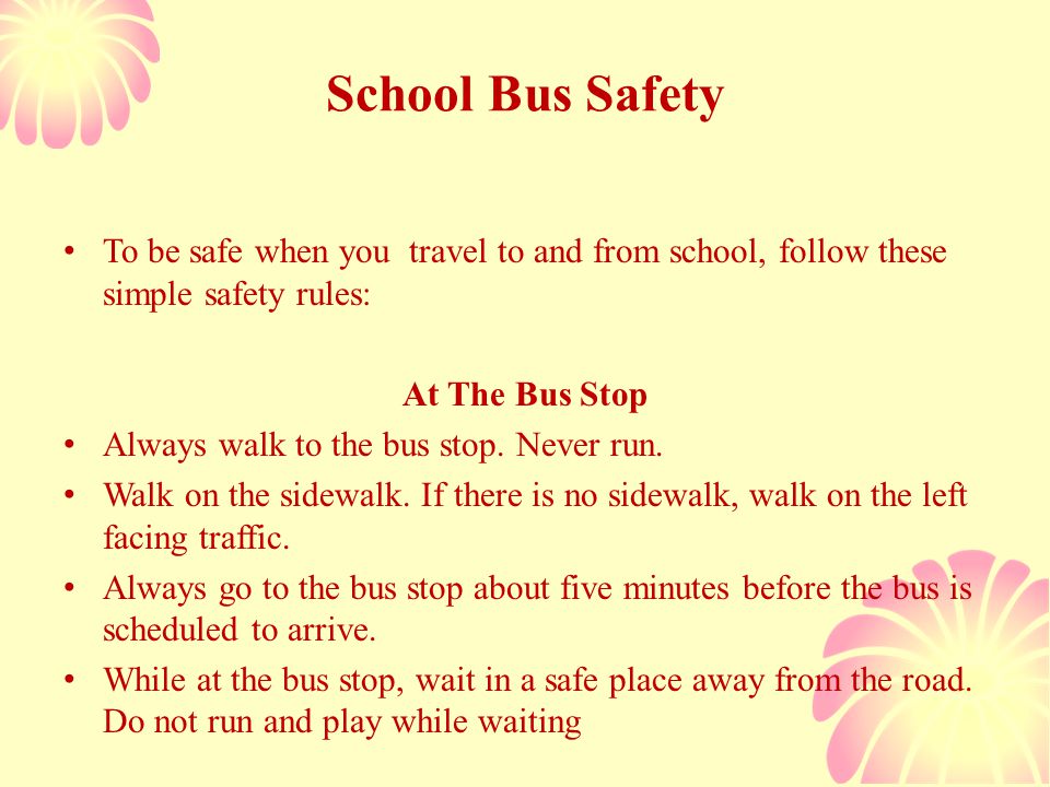 School Bus Safety To be safe when you travel to and from school, follow these simple safety rules: At The Bus Stop Always walk to the bus stop.