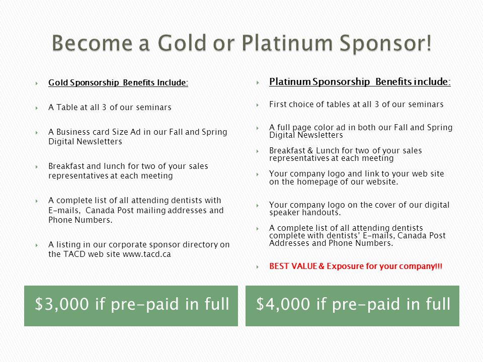 $3,000 if pre-paid in full$4,000 if pre-paid in full  Gold Sponsorship Benefits Include:  A Table at all 3 of our seminars  A Business card Size Ad in our Fall and Spring Digital Newsletters  Breakfast and lunch for two of your sales representatives at each meeting  A complete list of all attending dentists with  s, Canada Post mailing addresses and Phone Numbers.