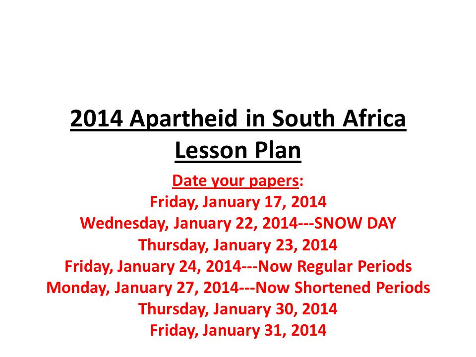 2014 Apartheid in South Africa Lesson Plan Date your papers: Friday, January 17, 2014 Wednesday, January 22, SNOW DAY Thursday, January 23, 2014 Friday, January 24, Now Regular Periods Monday, January 27, Now Shortened Periods Thursday, January 30, 2014 Friday, January 31, 2014