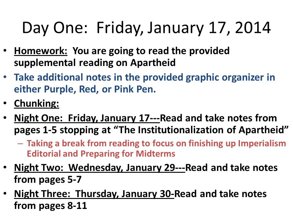 Day One: Friday, January 17, 2014 Homework: You are going to read the provided supplemental reading on Apartheid Take additional notes in the provided graphic organizer in either Purple, Red, or Pink Pen.