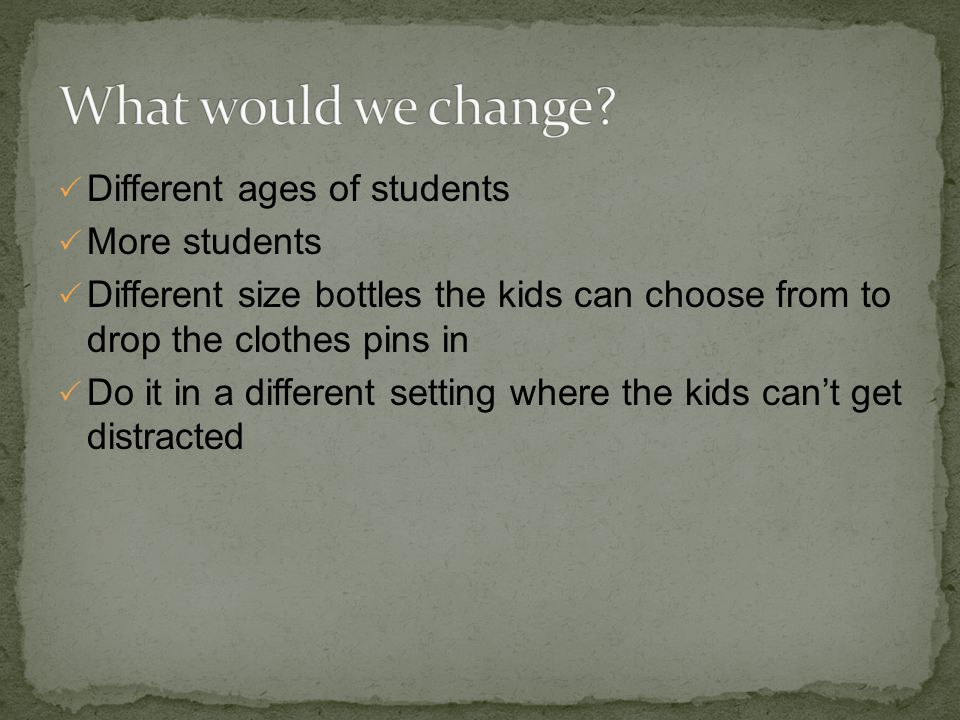  Different ages of students  More students  Different size bottles the kids can choose from to drop the clothes pins in  Do it in a different setting where the kids can’t get distracted