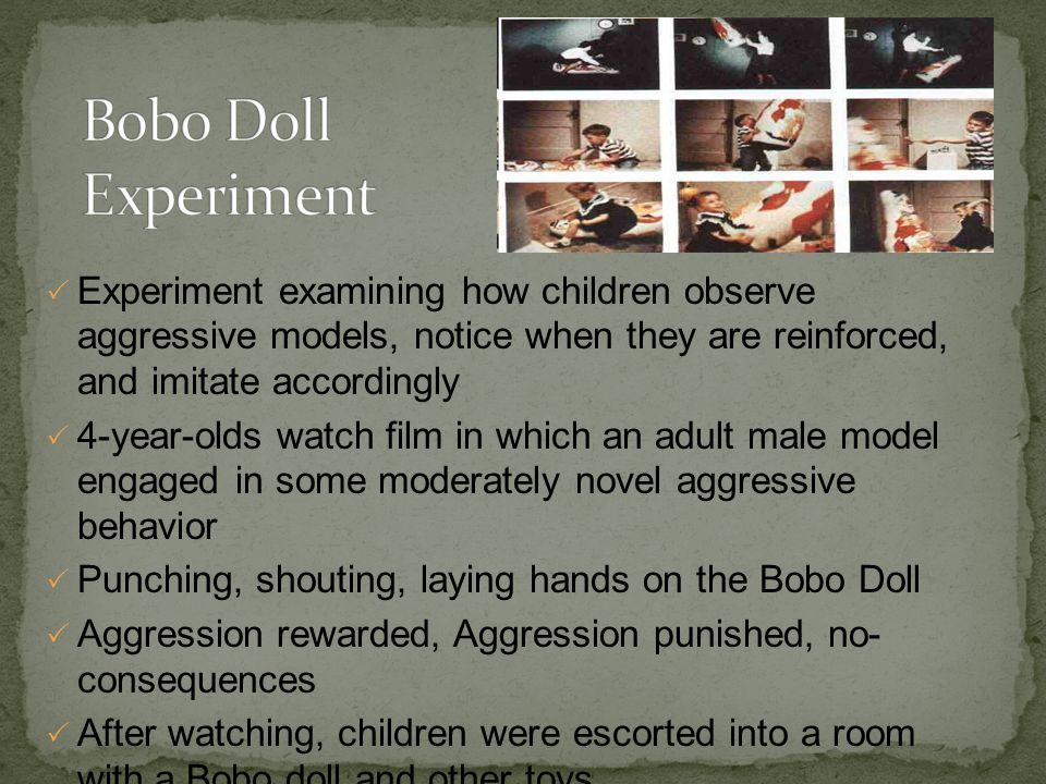  Experiment examining how children observe aggressive models, notice when they are reinforced, and imitate accordingly  4-year-olds watch film in which an adult male model engaged in some moderately novel aggressive behavior  Punching, shouting, laying hands on the Bobo Doll  Aggression rewarded, Aggression punished, no- consequences  After watching, children were escorted into a room with a Bobo doll and other toys  Children who saw the model punished imitated less than the other children