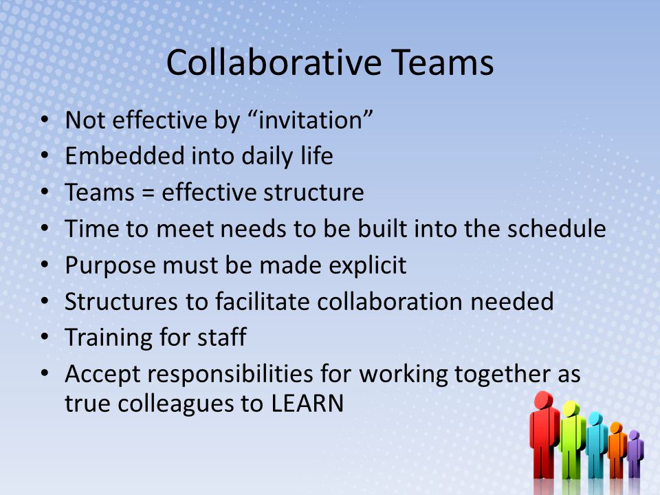 Collaborative Teams Not effective by invitation Embedded into daily life Teams = effective structure Time to meet needs to be built into the schedule Purpose must be made explicit Structures to facilitate collaboration needed Training for staff Accept responsibilities for working together as true colleagues to LEARN