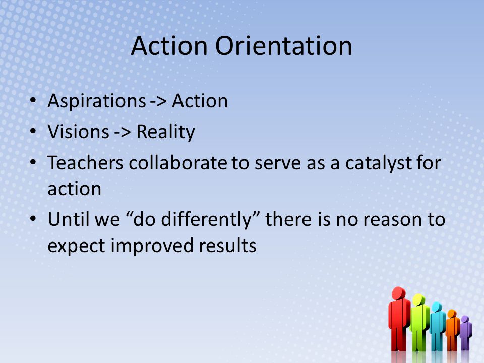 Action Orientation Aspirations -> Action Visions -> Reality Teachers collaborate to serve as a catalyst for action Until we do differently there is no reason to expect improved results