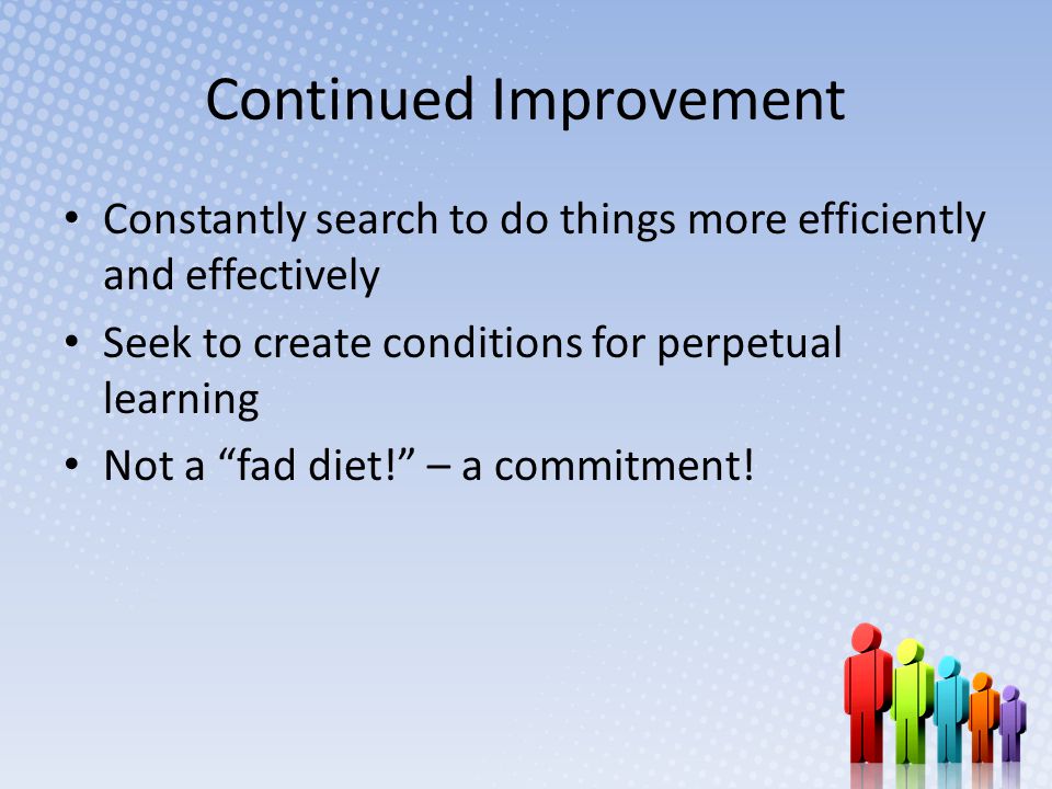Continued Improvement Constantly search to do things more efficiently and effectively Seek to create conditions for perpetual learning Not a fad diet! – a commitment!