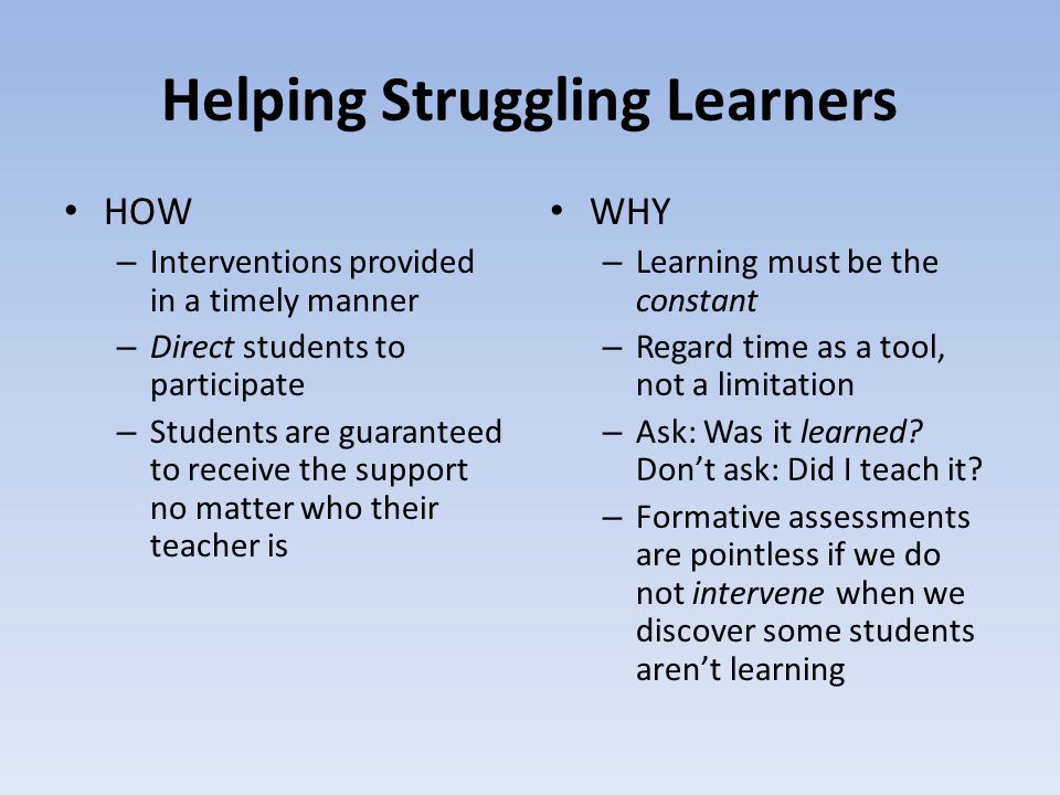 Helping Struggling Learners HOW – Interventions provided in a timely manner – Direct students to participate – Students are guaranteed to receive the support no matter who their teacher is WHY – Learning must be the constant – Regard time as a tool, not a limitation – Ask: Was it learned.