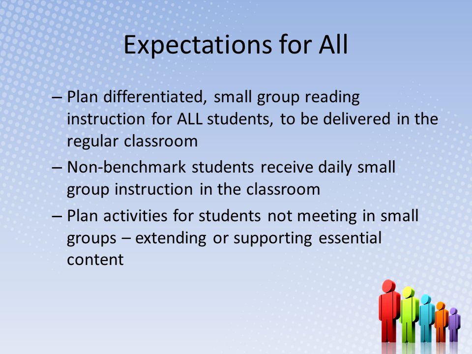 Expectations for All – Plan differentiated, small group reading instruction for ALL students, to be delivered in the regular classroom – Non-benchmark students receive daily small group instruction in the classroom – Plan activities for students not meeting in small groups – extending or supporting essential content