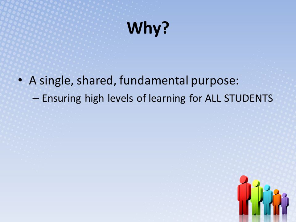 Why A single, shared, fundamental purpose: – Ensuring high levels of learning for ALL STUDENTS