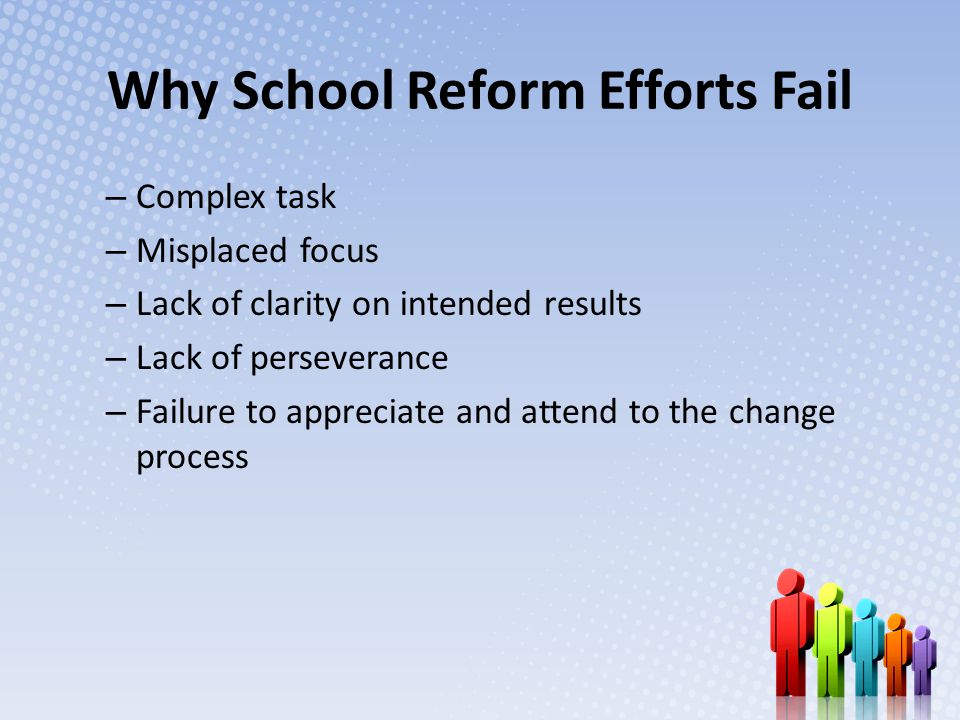 Why School Reform Efforts Fail – Complex task – Misplaced focus – Lack of clarity on intended results – Lack of perseverance – Failure to appreciate and attend to the change process