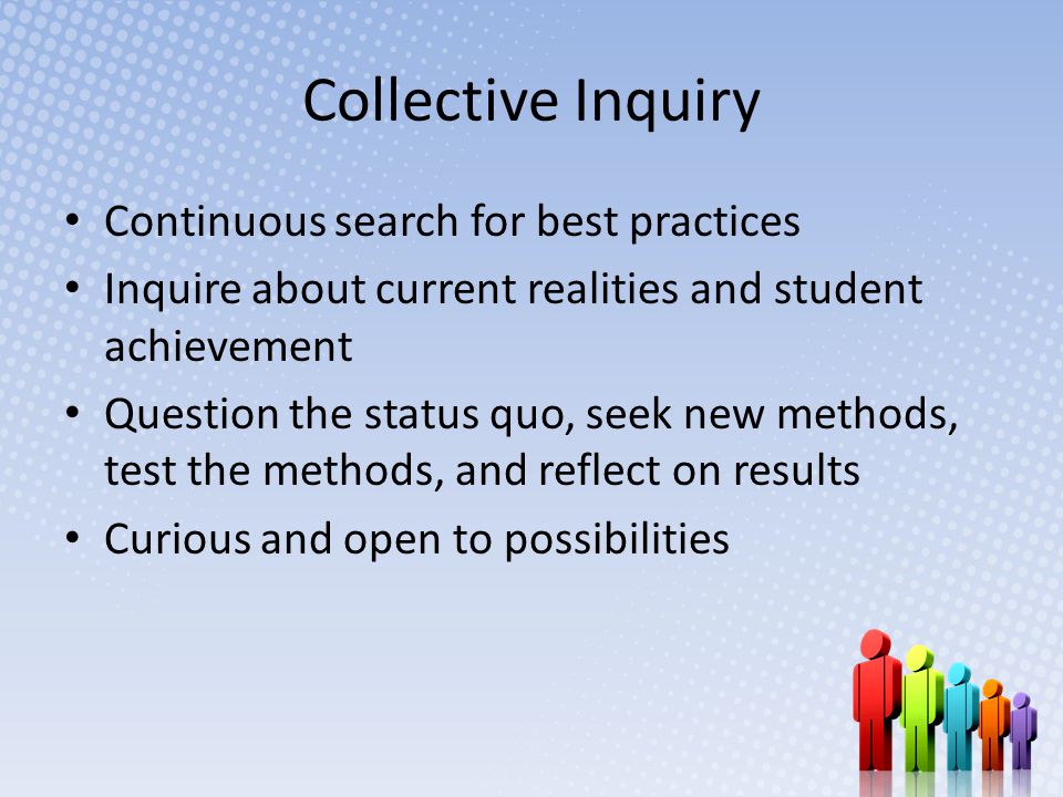 Collective Inquiry Continuous search for best practices Inquire about current realities and student achievement Question the status quo, seek new methods, test the methods, and reflect on results Curious and open to possibilities