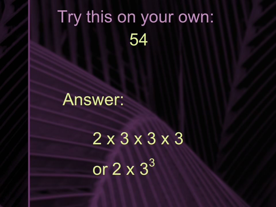 Try this on your own: 54 Answer: 2 x 3 x 3 x 3 or 2 x 3 3