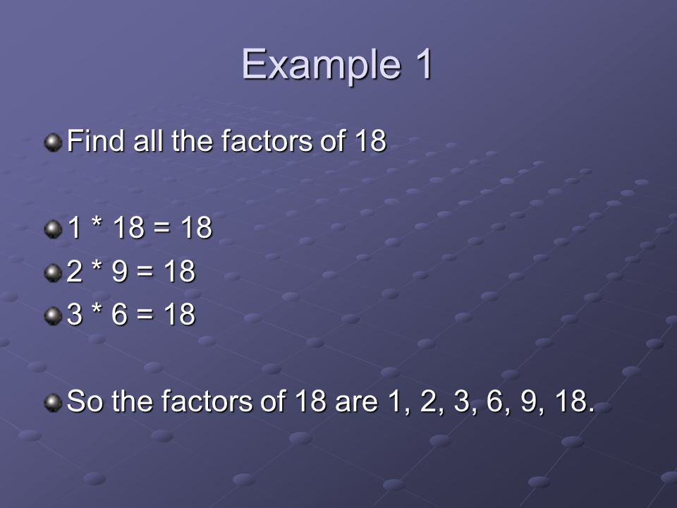 Example 1 Find all the factors of 18 1 * 18 = 18 2 * 9 = 18 3 * 6 = 18 So the factors of 18 are 1, 2, 3, 6, 9, 18.