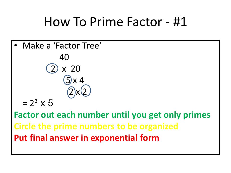 How To Prime Factor - #1 Make a ‘Factor Tree’ 40 2 x 20 5 x 4 2 x 2 = 2 ³ x 5 Factor out each number until you get only primes Circle the prime numbers to be organized Put final answer in exponential form