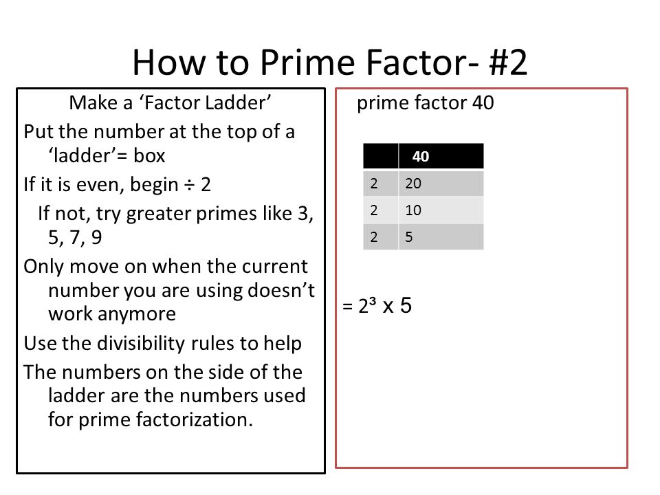 How to Prime Factor- #2 Make a ‘Factor Ladder’ Put the number at the top of a ‘ladder’= box If it is even, begin ÷ 2 If not, try greater primes like 3, 5, 7, 9 Only move on when the current number you are using doesn’t work anymore Use the divisibility rules to help The numbers on the side of the ladder are the numbers used for prime factorization.