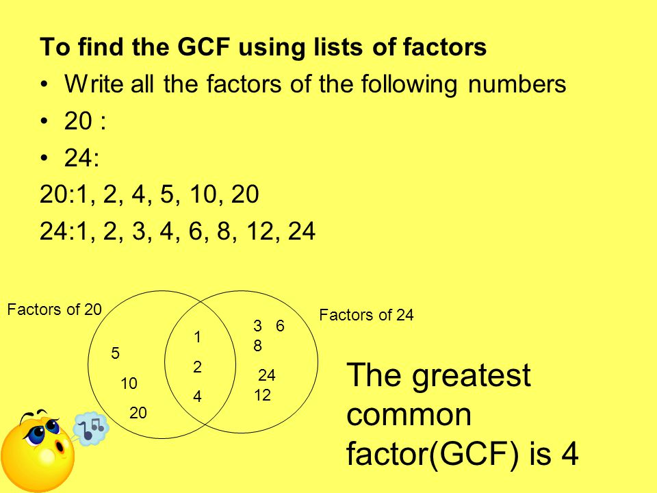 To find the GCF using lists of factors Write all the factors of the following numbers 20 : 24: 20:1, 2, 4, 5, 10, 20 24:1, 2, 3, 4, 6, 8, 12, Factors of 20 Factors of 24 The greatest common factor(GCF) is 4