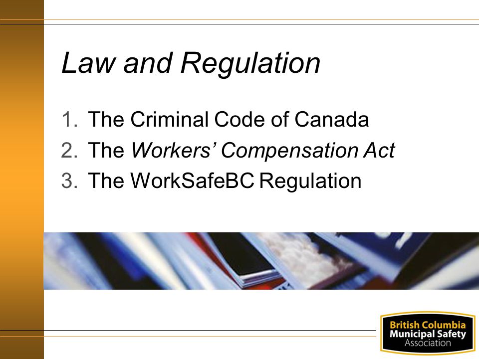 Law and Regulation 1.The Criminal Code of Canada 2.The Workers’ Compensation Act 3.The WorkSafeBC Regulation