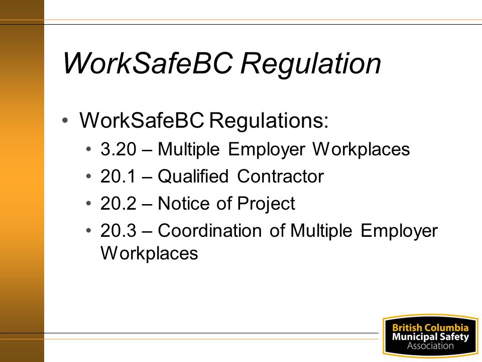 WorkSafeBC Regulation WorkSafeBC Regulations: 3.20 – Multiple Employer Workplaces 20.1 – Qualified Contractor 20.2 – Notice of Project 20.3 – Coordination of Multiple Employer Workplaces